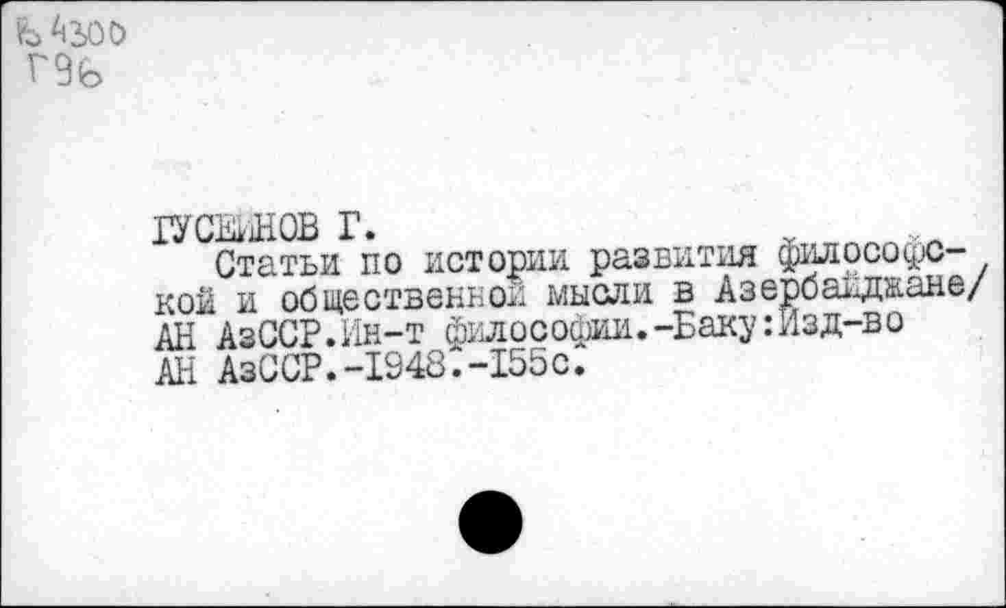 ﻿Ь 43,00 Г9Ь
ХУСЕЙНОВ Г.
Статьи по истории развития философской и общественной мысли в Азербайджане/ АН АзССР.Ин-т философии.-Баку:Изд-во АН АзССР.-1948.-155с.